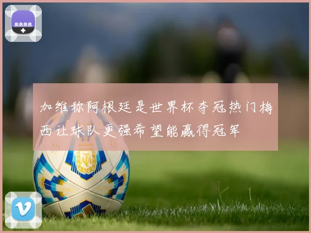 加维称阿根廷是世界杯夺冠热门梅西让球队更强希望能赢得冠军
