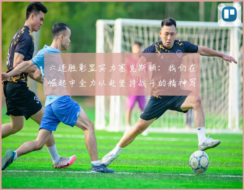六连胜彰显实力塞克斯顿：我们在崛起中全力以赴坚持战斗的精神写照