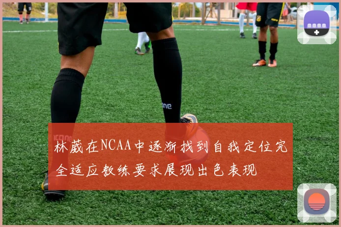 林葳在NCAA中逐渐找到自我定位完全适应教练要求展现出色表现