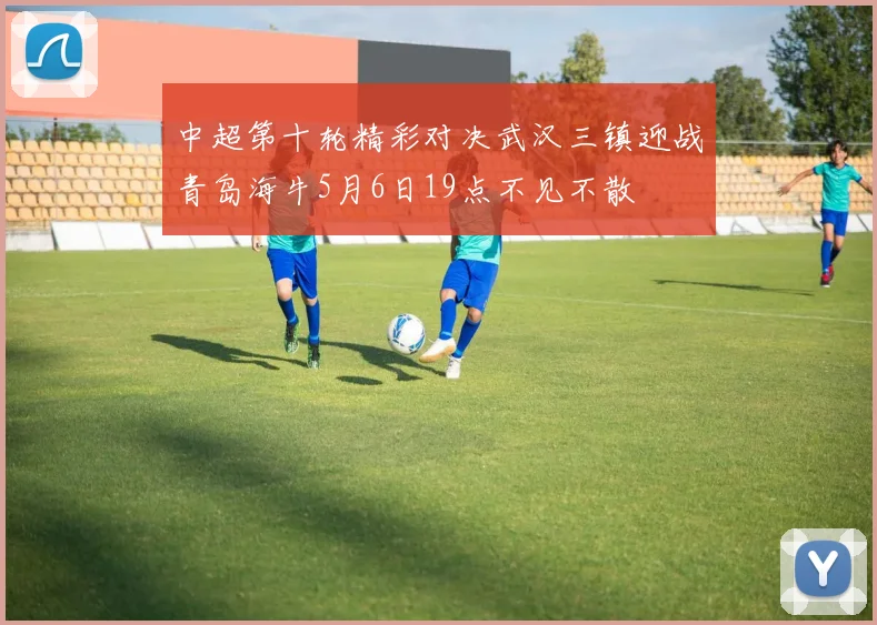 中超第十轮精彩对决武汉三镇迎战青岛海牛5月6日19点不见不散