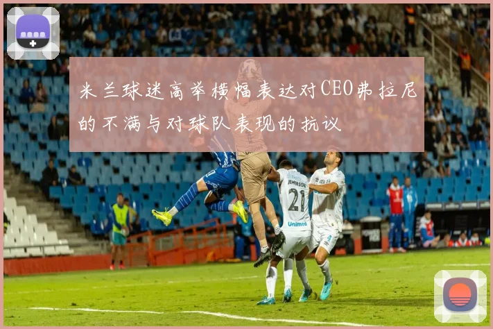 米兰球迷高举横幅表达对CEO弗拉尼的不满与对球队表现的抗议