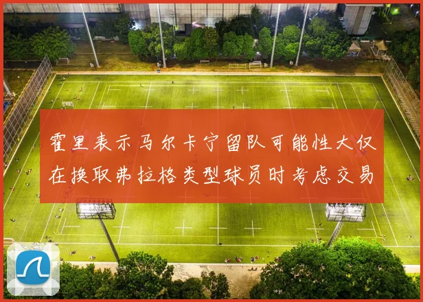 霍里表示马尔卡宁留队可能性大仅在换取弗拉格类型球员时考虑交易