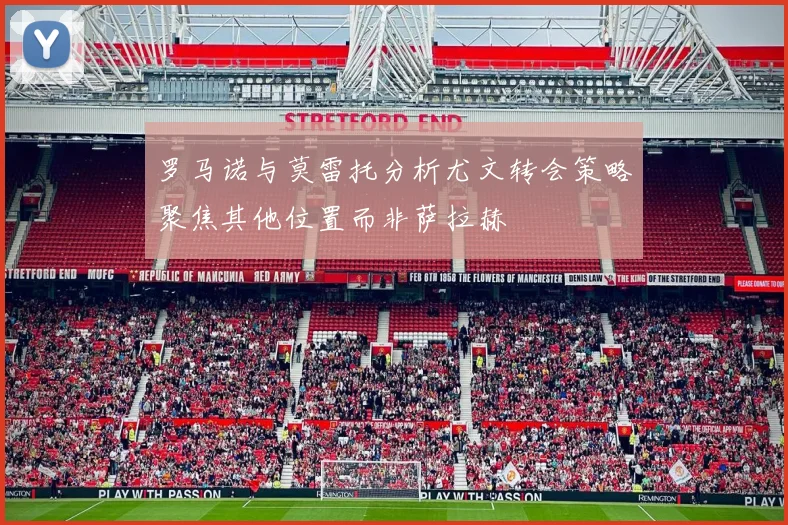 罗马诺与莫雷托分析尤文转会策略聚焦其他位置而非萨拉赫