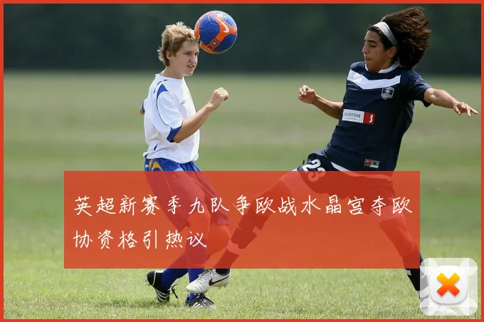 英超新赛季九队争欧战水晶宫夺欧协资格引热议