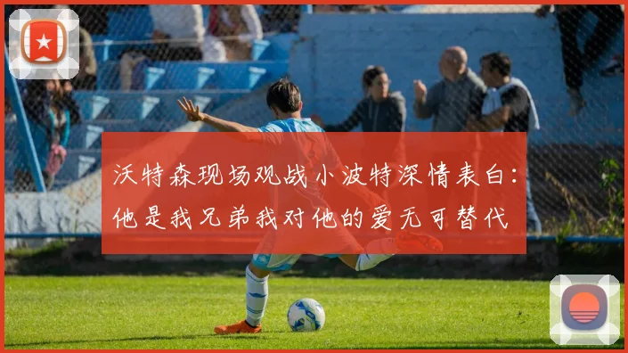 沃特森现场观战小波特深情表白：他是我兄弟我对他的爱无可替代