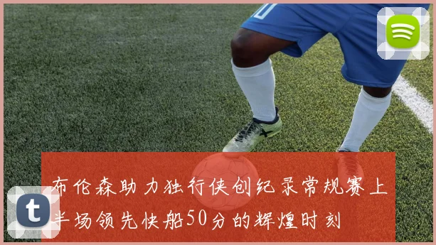 布伦森助力独行侠创纪录常规赛上半场领先快船50分的辉煌时刻