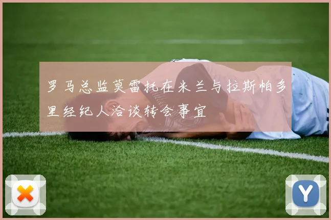 罗马总监莫雷托在米兰与拉斯帕多里经纪人洽谈转会事宜